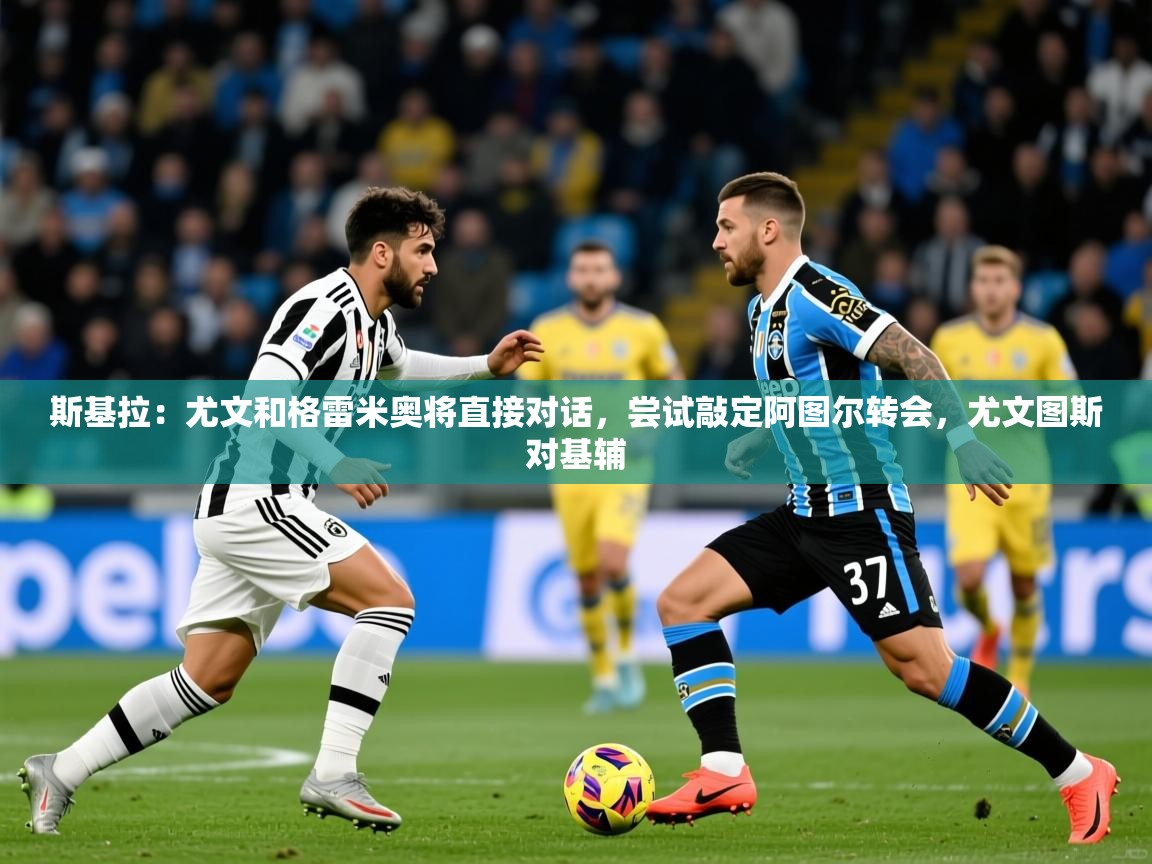 2025开云体育注册下载斯基拉：尤文和格雷米奥将直接对话，尝试敲定阿图尔转会，尤文图斯对基辅  第4张