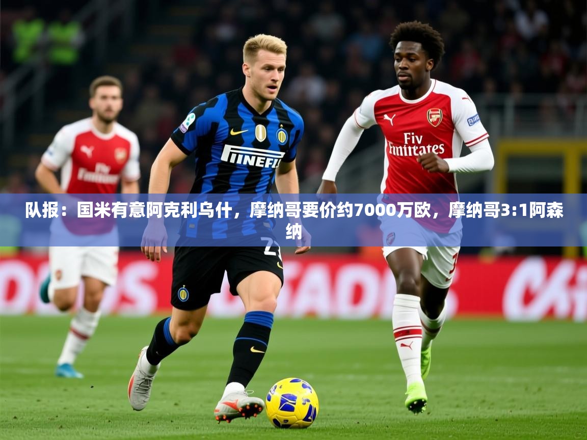 2025云开体育官方网站登录队报：国米有意阿克利乌什，摩纳哥要价约7000万欧，摩纳哥3:1阿森纳  第1张