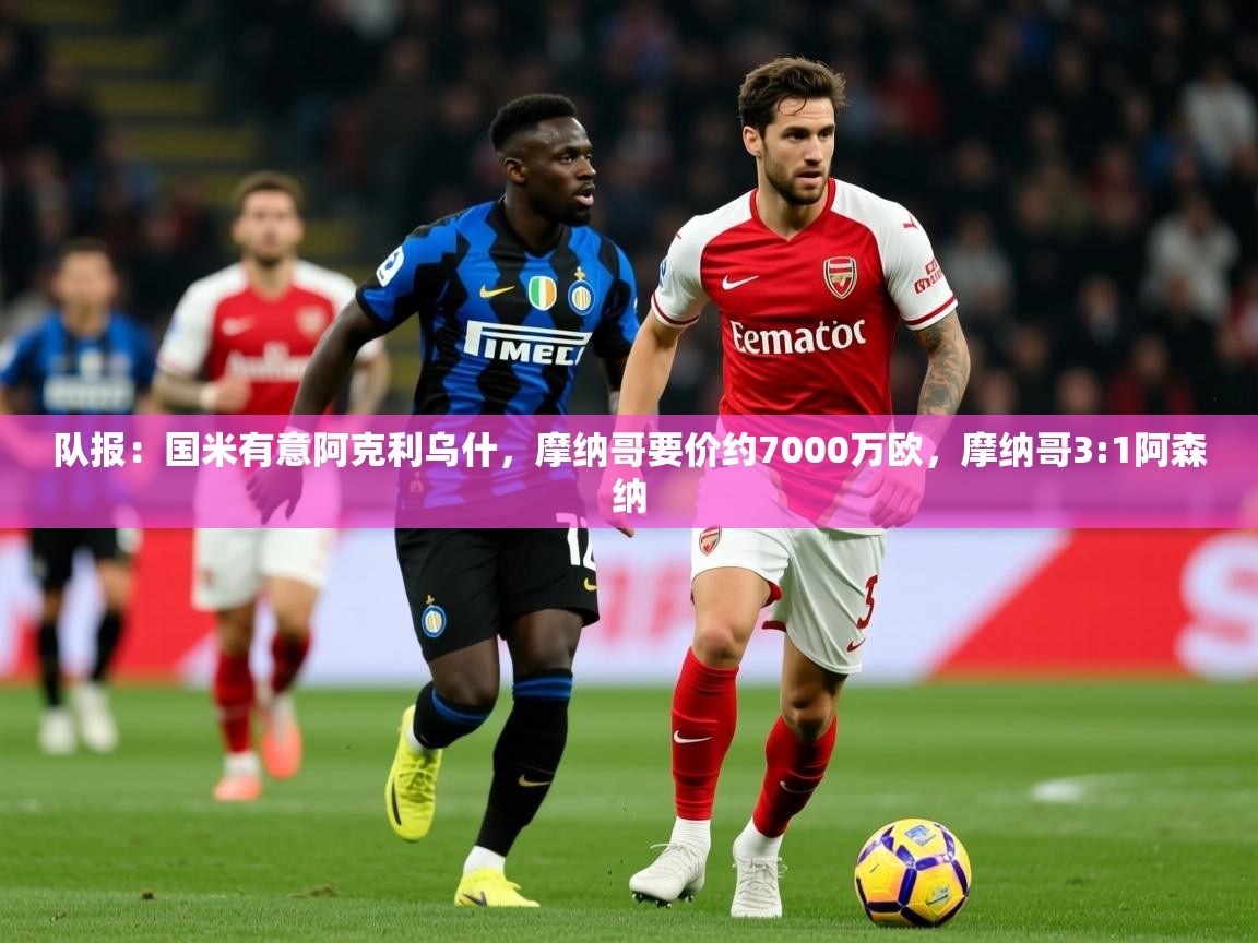 2025云开体育官方网站登录队报：国米有意阿克利乌什，摩纳哥要价约7000万欧，摩纳哥3:1阿森纳  第3张