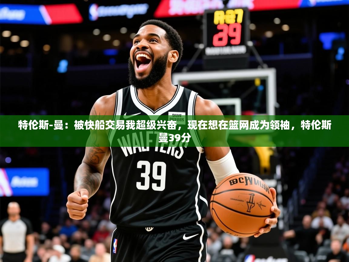 2025云开体育app官网入口网页版特伦斯-曼：被快船交易我超级兴奋，现在想在篮网成为领袖，特伦斯曼39分  第1张