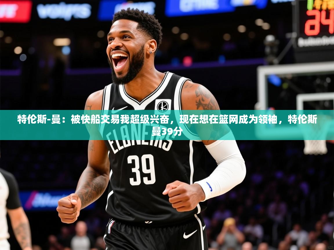 2025云开体育app官网入口网页版特伦斯-曼：被快船交易我超级兴奋，现在想在篮网成为领袖，特伦斯曼39分  第3张
