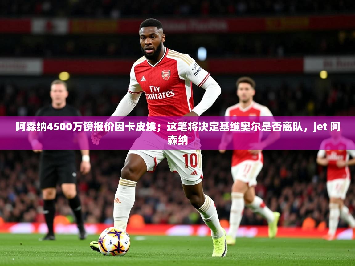 2025云开体育官网阿森纳4500万镑报价因卡皮埃；这笔将决定基维奥尔是否离队，jet 阿森纳  第4张